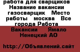 работа для сварщиков › Название вакансии ­ газосварщик › Место работы ­ москва - Все города Работа » Вакансии   . Ямало-Ненецкий АО